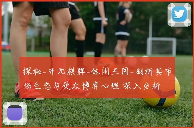 探秘_开元棋牌_休闲王国_剖析其市场生态与受众博弈心理 深入分析 深度解析