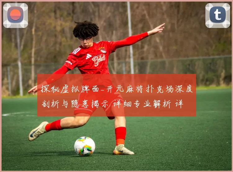 探秘虚拟牌面_开元麻将扑克场深度剖析与隐患揭示 详细专业解析 详细分析