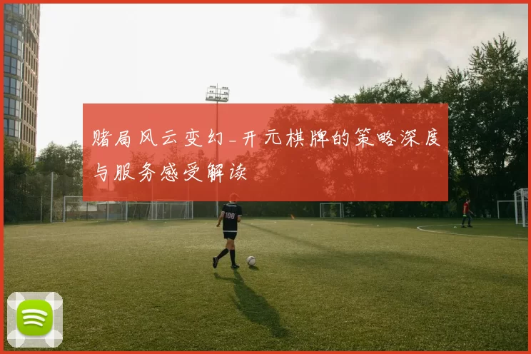 赌局风云变幻_开元棋牌的策略深度与服务感受解读
